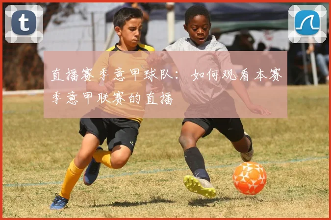 直播赛季意甲球队:如何观看本赛季意甲联赛的直播