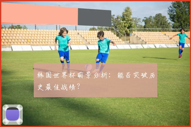 韩国世界杯前景分析:能否突破历史最佳战绩?